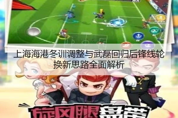 上海海港冬训调整与武磊回归后锋线轮换新思路全面解析（leyu.com）