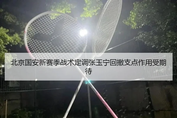 北京国安新赛季战术定调张玉宁回撤支点作用受期待（leyu.com）