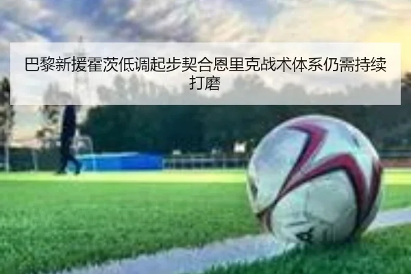 巴黎新援霍茨低调起步契合恩里克战术体系仍需持续打磨（leyu.com）