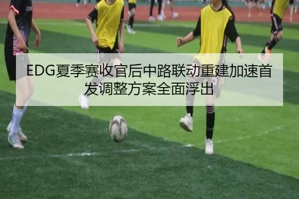 EDG夏季赛收官后中路联动重建加速首发调整方案全面浮出（leyu.com）