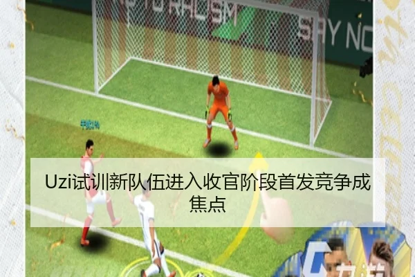 Uzi试训新队伍进入收官阶段首发竞争成焦点（leyu.com）
