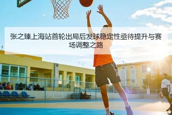 张之臻上海站首轮出局后发球稳定性亟待提升与赛场调整之路（leyu.com）