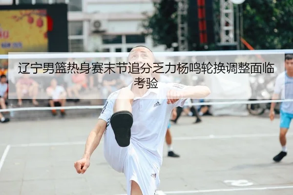 辽宁男篮热身赛末节追分乏力杨鸣轮换调整面临考验（leyu.com）